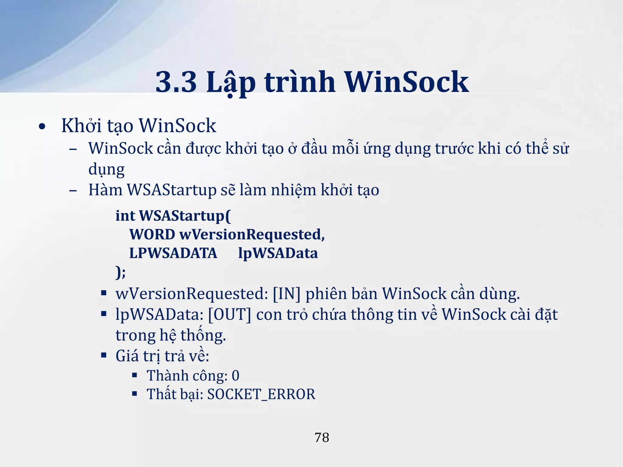 3.3 Lập trình WinSock
• Khởi tạo WinSock
– WinSock cần được khởi tạo ở đầu mỗi ứng dụng trước khi có thể sử
dụng
– Hàm WSAStartup sẽ làm nhiệm khởi tạo
int WSAStartup(
WORD wVersionRequested,
LPWSADATA lpWSAData
);

 wVersionRequested: [IN] phiên bản WinSock cần dùng.
 lpWSAData: [OUT] con trỏ chứa thông tin về WinSock cài đặt
trong hệ thống.
 Giá trị trả về:
 Thành công: 0
 Thất bại: SOCKET_ERROR
78

 