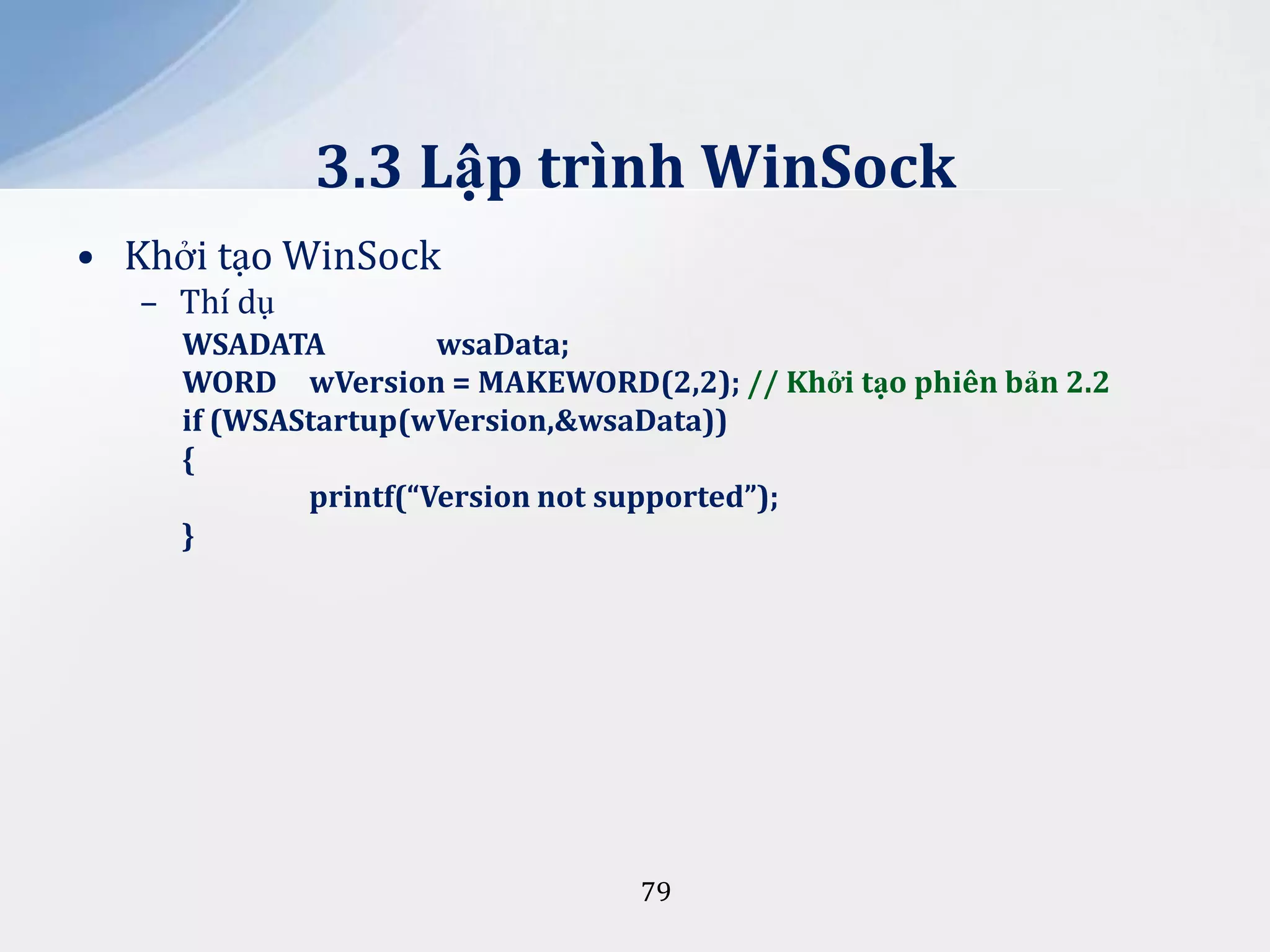 3.3 Lập trình WinSock
• Khởi tạo WinSock
– Thí dụ
WSADATA
wsaData;
WORD wVersion = MAKEWORD(2,2); // Khởi tạo phiên bản 2.2
if (WSAStartup(wVersion,&wsaData))
{
printf(“Version not supported”);
}

79

 
