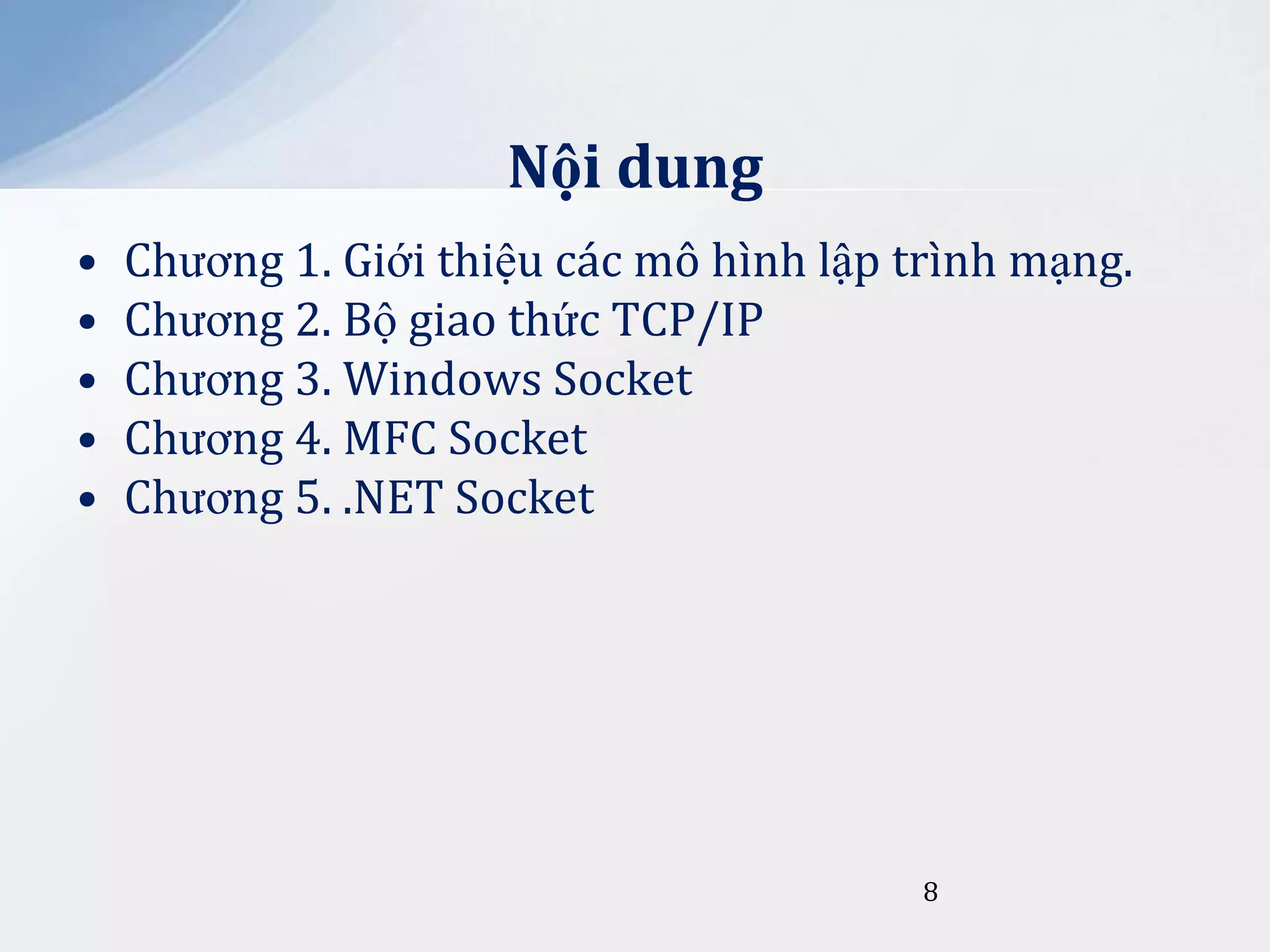 Nội dung
•
•
•
•
•

Chương 1. Giới thiệu các mô hình lập trình mạng.
Chương 2. Bộ giao thức TCP/IP
Chương 3. Windows Socket
Chương 4. MFC Socket
Chương 5. .NET Socket

8

 