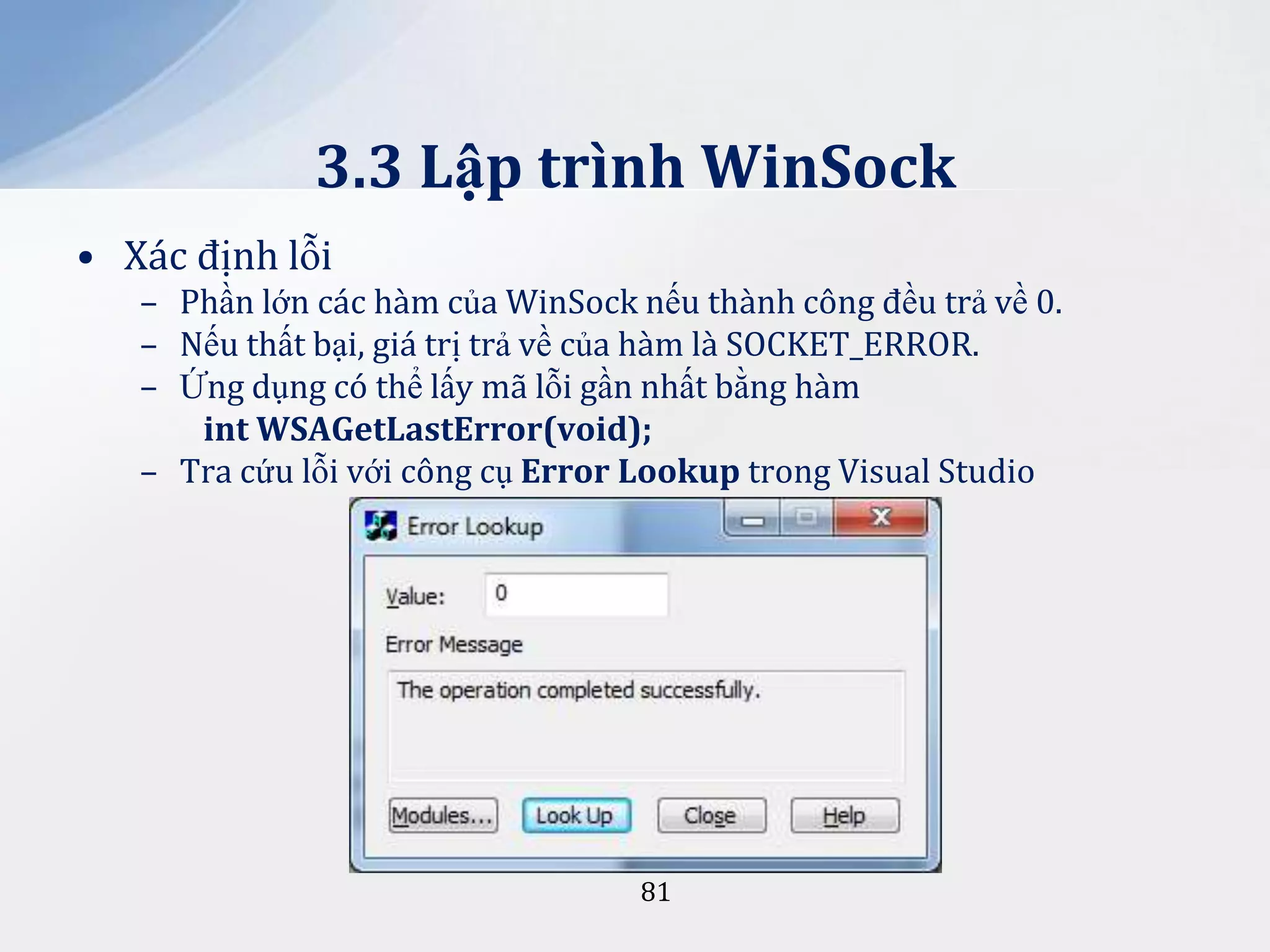 3.3 Lập trình WinSock
• Xác định lỗi
– Phần lớn các hàm của WinSock nếu thành công đều trả về 0.
– Nếu thất bại, giá trị trả về của hàm là SOCKET_ERROR.
– Ứng dụng có thể lấy mã lỗi gần nhất bằng hàm
int WSAGetLastError(void);
– Tra cứu lỗi với công cụ Error Lookup trong Visual Studio

81

 