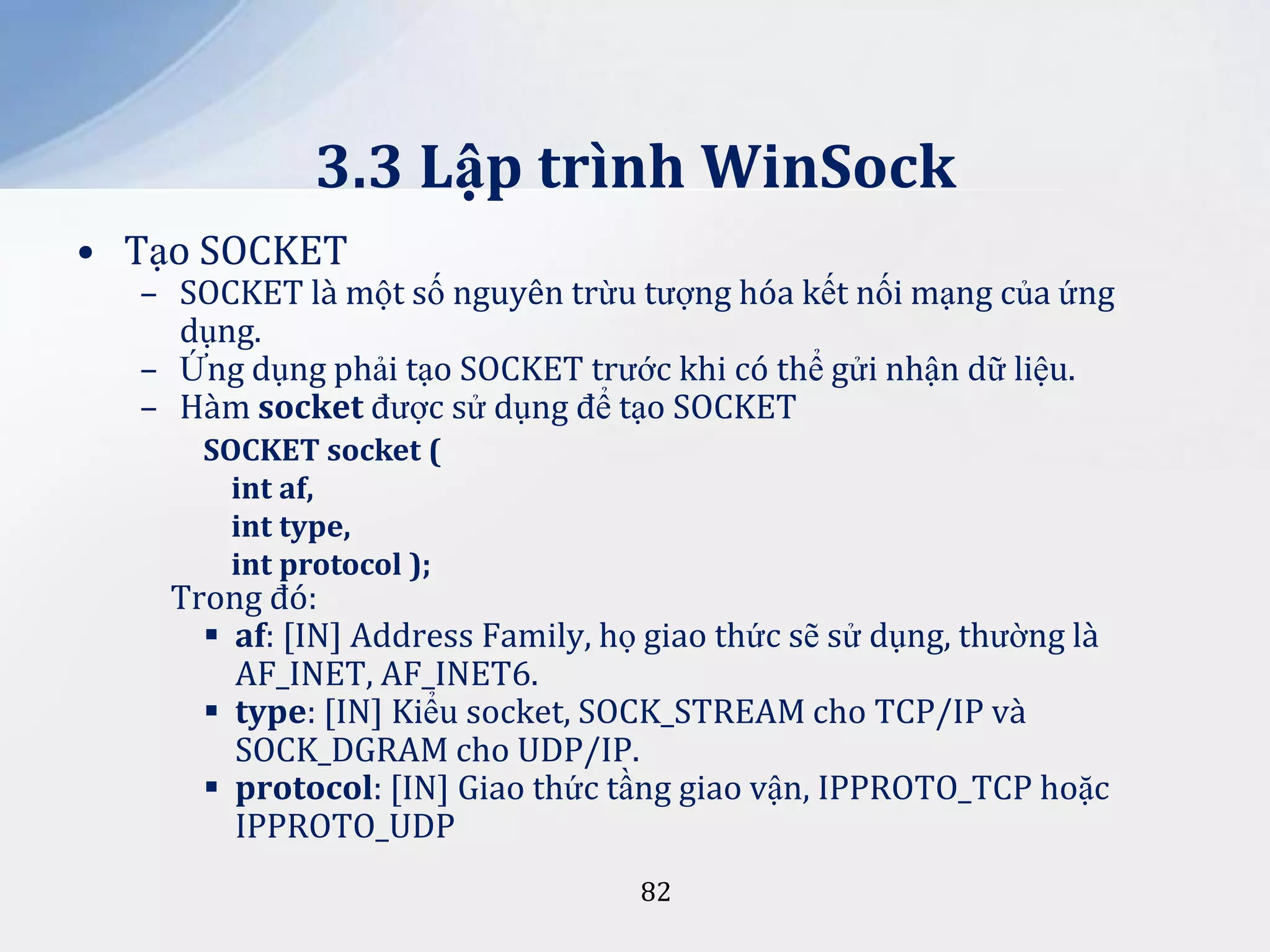 3.3 Lập trình WinSock
• Tạo SOCKET

– SOCKET là một số nguyên trừu tượng hóa kết nối mạng của ứng
dụng.
– Ứng dụng phải tạo SOCKET trước khi có thể gửi nhận dữ liệu.
– Hàm socket được sử dụng để tạo SOCKET
SOCKET socket (
int af,
int type,
int protocol );

Trong đó:
 af: [IN] Address Family, họ giao thức sẽ sử dụng, thường là
AF_INET, AF_INET6.
 type: [IN] Kiểu socket, SOCK_STREAM cho TCP/IP và
SOCK_DGRAM cho UDP/IP.
 protocol: [IN] Giao thức tầng giao vận, IPPROTO_TCP hoặc
IPPROTO_UDP
82

 