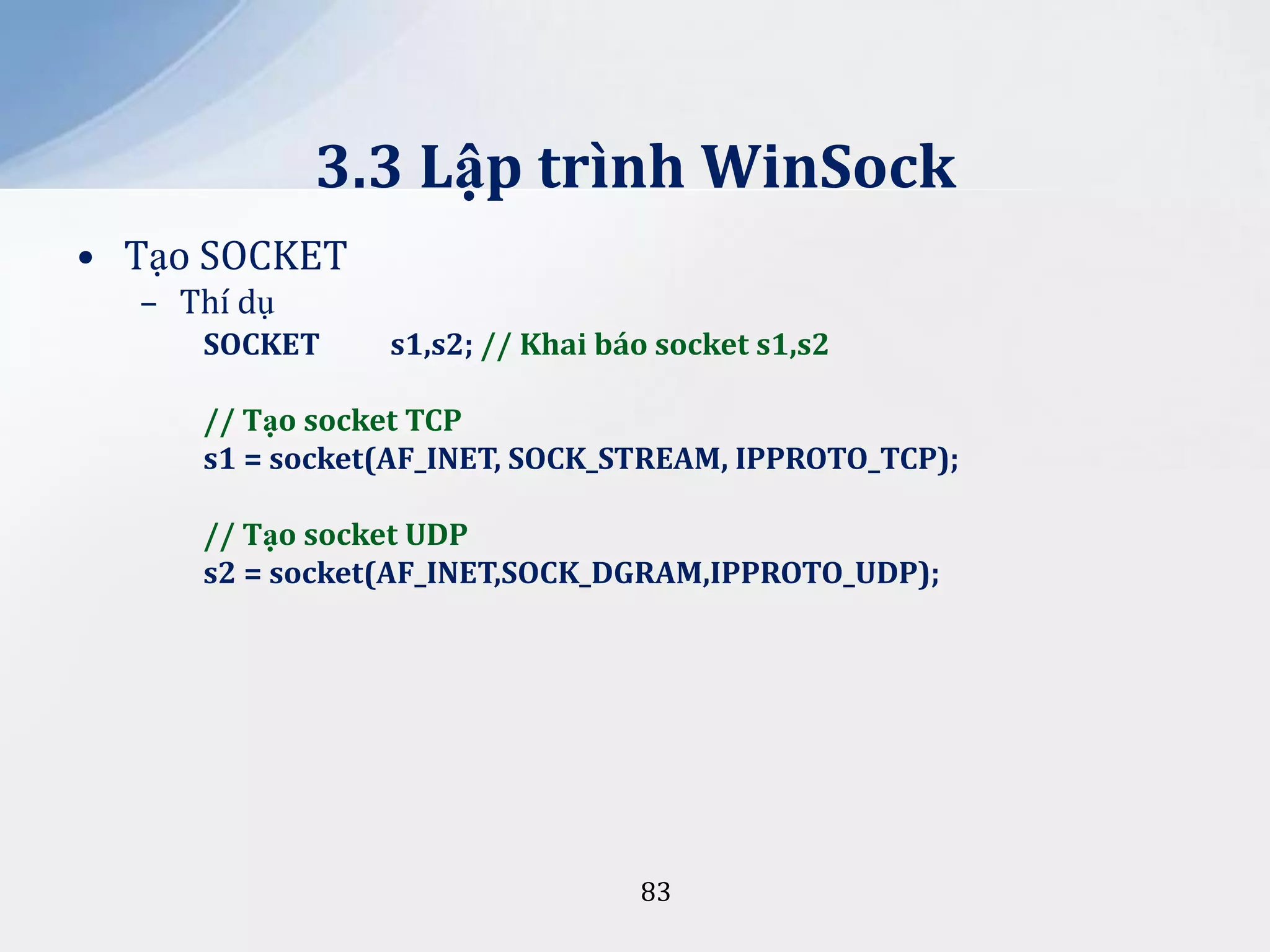 3.3 Lập trình WinSock
• Tạo SOCKET
– Thí dụ
SOCKET

s1,s2; // Khai báo socket s1,s2

// Tạo socket TCP
s1 = socket(AF_INET, SOCK_STREAM, IPPROTO_TCP);

// Tạo socket UDP
s2 = socket(AF_INET,SOCK_DGRAM,IPPROTO_UDP);

83

 