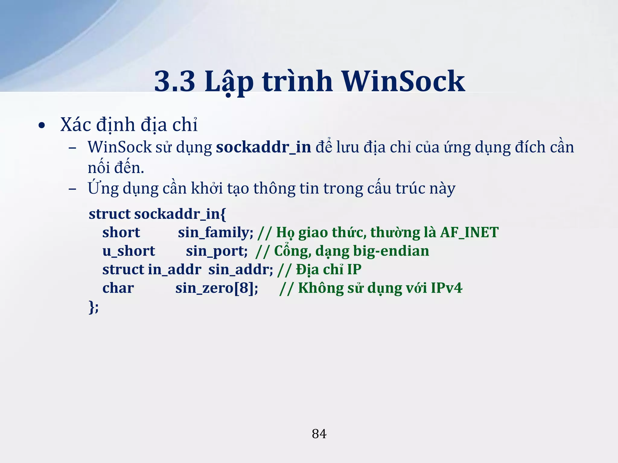 3.3 Lập trình WinSock
• Xác định địa chỉ
– WinSock sử dụng sockaddr_in để lưu địa chỉ của ứng dụng đích cần
nối đến.
– Ứng dụng cần khởi tạo thông tin trong cấu trúc này
struct sockaddr_in{
short
sin_family; // Họ giao thức, thường là AF_INET
u_short
sin_port; // Cổng, dạng big-endian
struct in_addr sin_addr; // Địa chỉ IP
char
sin_zero[8]; // Không sử dụng với IPv4
};

84

 