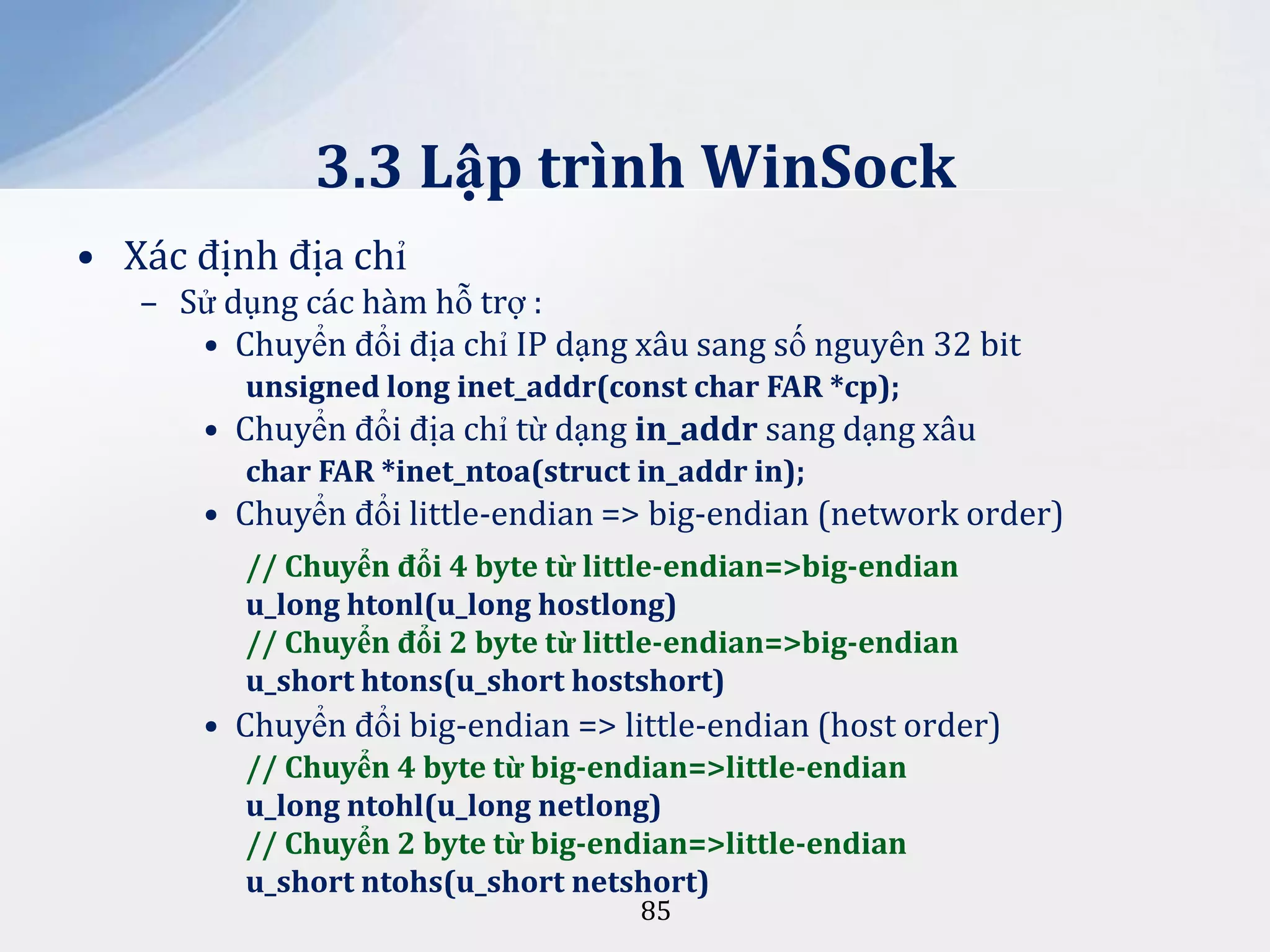 3.3 Lập trình WinSock
• Xác định địa chỉ
– Sử dụng các hàm hỗ trợ :
• Chuyển đổi địa chỉ IP dạng xâu sang số nguyên 32 bit
unsigned long inet_addr(const char FAR *cp);

• Chuyển đổi địa chỉ từ dạng in_addr sang dạng xâu
char FAR *inet_ntoa(struct in_addr in);

• Chuyển đổi little-endian => big-endian (network order)
// Chuyển đổi 4 byte từ little-endian=>big-endian
u_long htonl(u_long hostlong)
// Chuyển đổi 2 byte từ little-endian=>big-endian
u_short htons(u_short hostshort)

• Chuyển đổi big-endian => little-endian (host order)
// Chuyển 4 byte từ big-endian=>little-endian
u_long ntohl(u_long netlong)
// Chuyển 2 byte từ big-endian=>little-endian
u_short ntohs(u_short netshort)
85

 