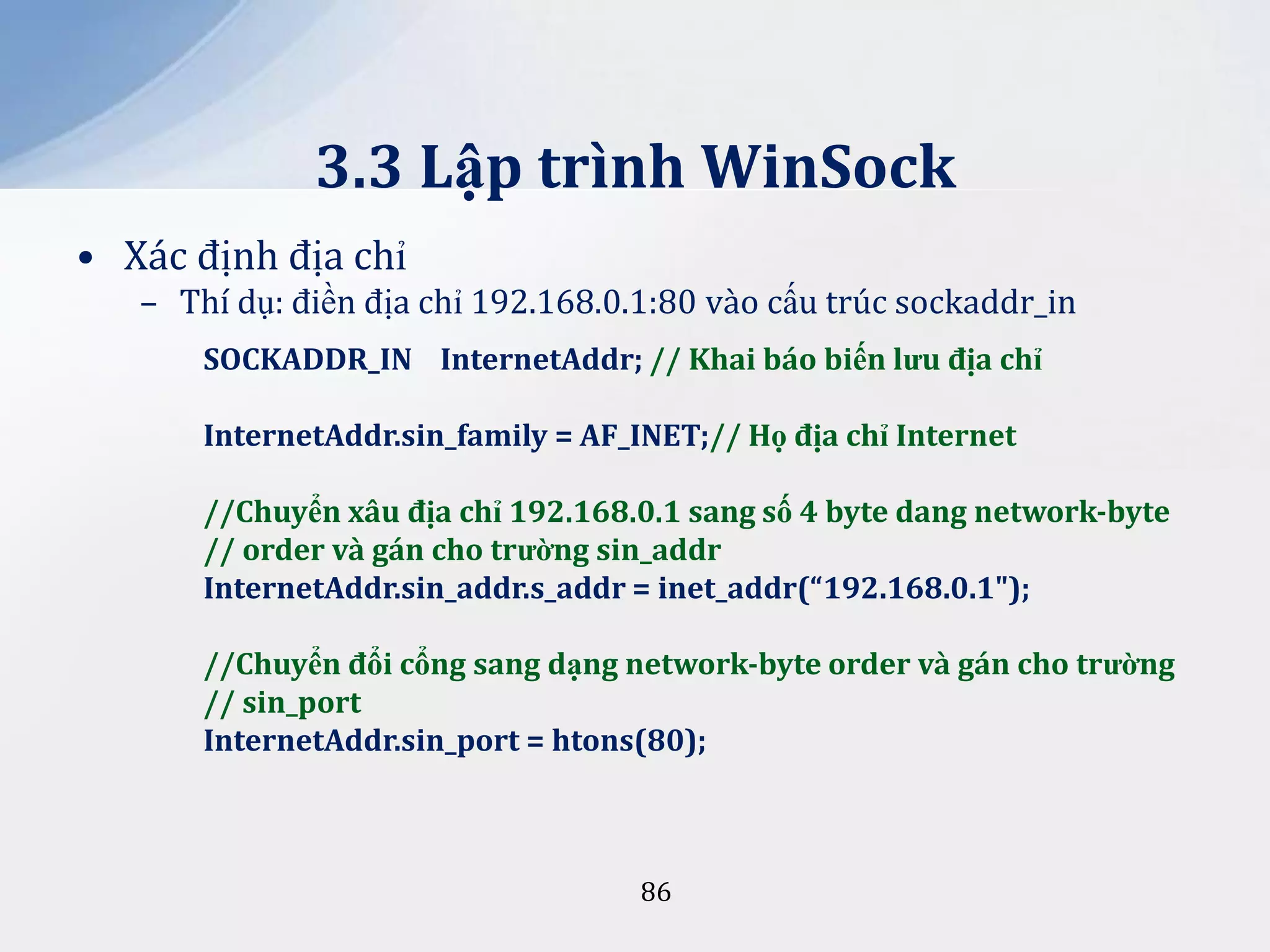 3.3 Lập trình WinSock
• Xác định địa chỉ
– Thí dụ: điền địa chỉ 192.168.0.1:80 vào cấu trúc sockaddr_in
SOCKADDR_IN InternetAddr; // Khai báo biến lưu địa chỉ
InternetAddr.sin_family = AF_INET;// Họ địa chỉ Internet

//Chuyển x}u địa chỉ 192.168.0.1 sang số 4 byte dang network-byte
// order và gán cho trường sin_addr
InternetAddr.sin_addr.s_addr = inet_addr(“192.168.0.1");
//Chuyển đổi cổng sang dạng network-byte order và gán cho trường
// sin_port
InternetAddr.sin_port = htons(80);

86

 