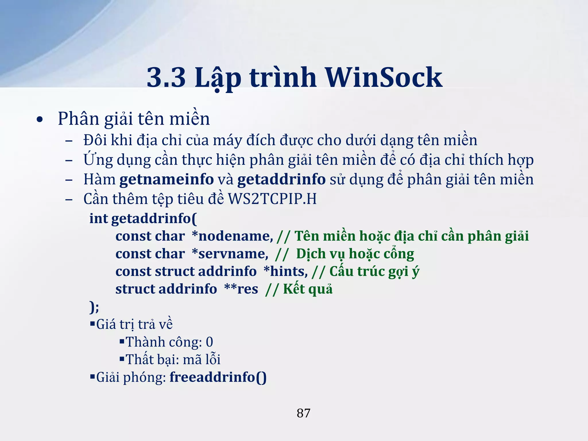 3.3 Lập trình WinSock
• Phân giải tên miền
–
–
–
–

Đôi khi địa chỉ của máy đích được cho dưới dạng tên miền
Ứng dụng cần thực hiện phân giải tên miền để có địa chỉ thích hợp
Hàm getnameinfo và getaddrinfo sử dụng để phân giải tên miền
Cần thêm tệp tiêu đề WS2TCPIP.H
int getaddrinfo(
const char *nodename, // Tên miền hoặc địa chỉ cần phân giải
const char *servname, // Dịch vụ hoặc cổng
const struct addrinfo *hints, // Cấu trúc gợi ý
struct addrinfo **res // Kết quả
);
Giá trị trả về
Thành công: 0
Thất bại: mã lỗi
Giải phóng: freeaddrinfo()
87

 