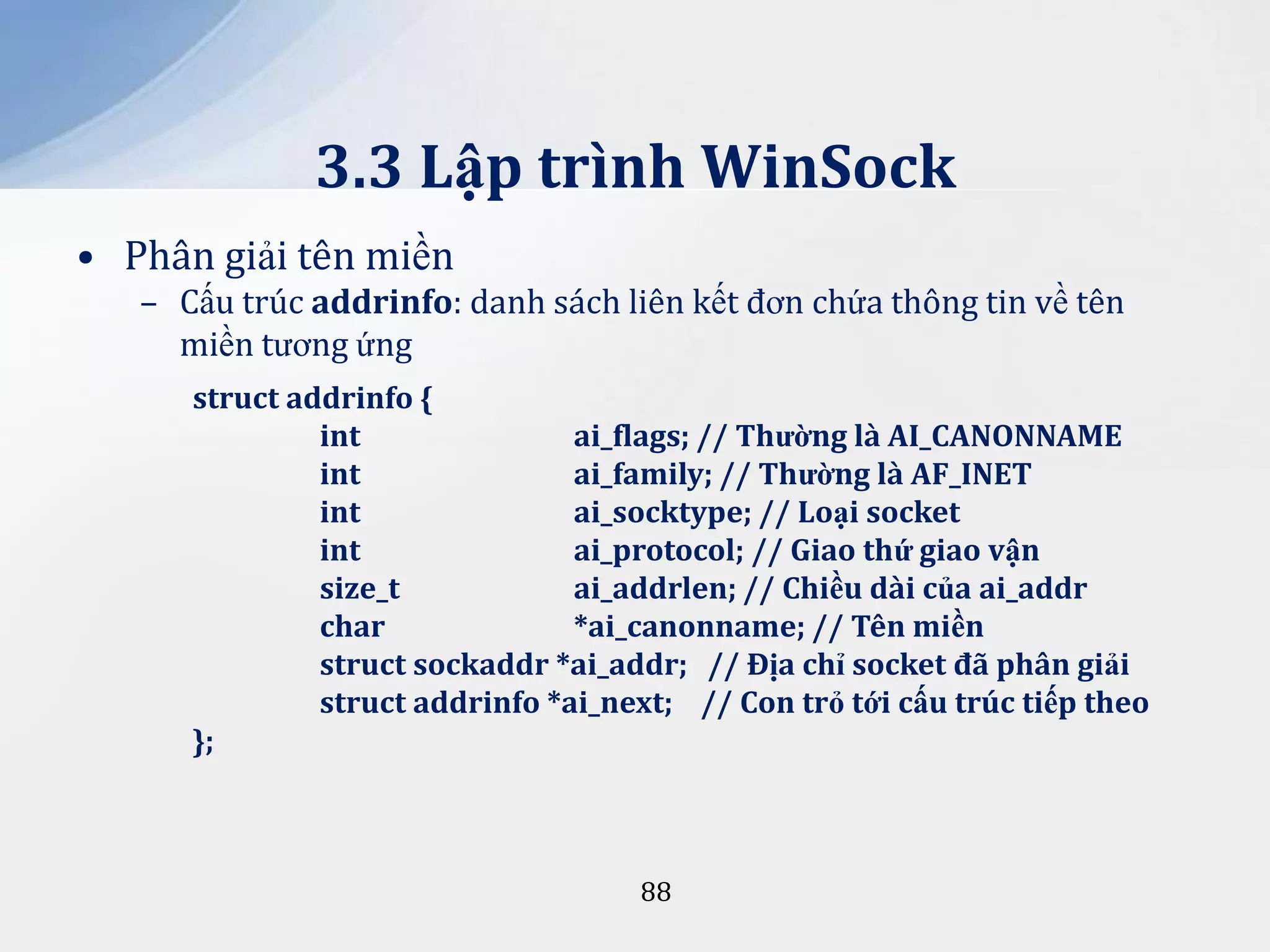 3.3 Lập trình WinSock
• Phân giải tên miền
– Cấu trúc addrinfo: danh sách liên kết đơn chứa thông tin về tên
miền tương ứng
struct addrinfo {
int
ai_flags; // Thường là AI_CANONNAME
int
ai_family; // Thường là AF_INET
int
ai_socktype; // Loại socket
int
ai_protocol; // Giao thứ giao vận
size_t
ai_addrlen; // Chiều dài của ai_addr
char
*ai_canonname; // Tên miền
struct sockaddr *ai_addr; // Địa chỉ socket đ~ ph}n giải
struct addrinfo *ai_next; // Con trỏ tới cấu trúc tiếp theo
};

88

 