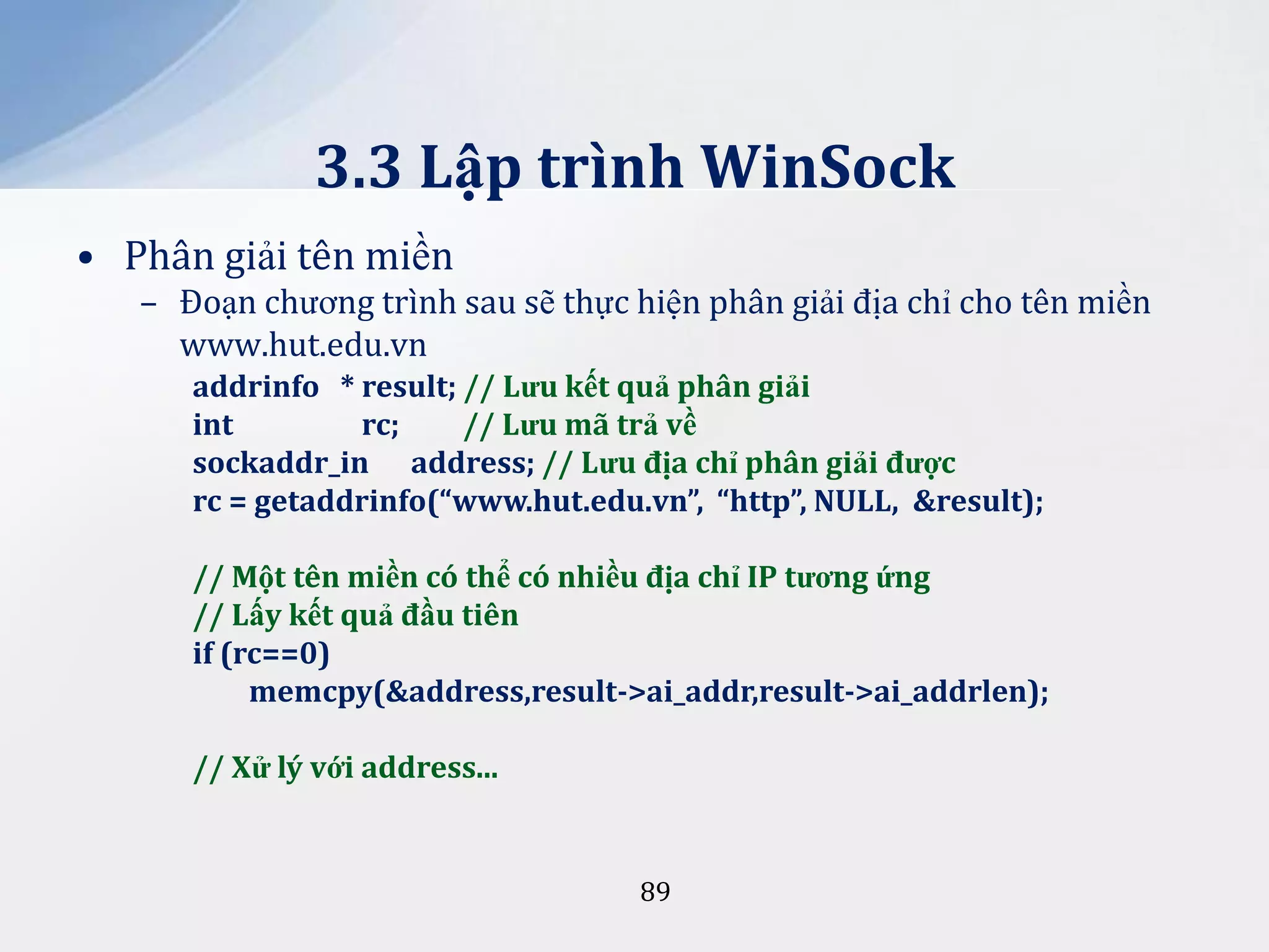 3.3 Lập trình WinSock
• Phân giải tên miền
– Đoạn chương trình sau sẽ thực hiện phân giải địa chỉ cho tên miền
www.hut.edu.vn
addrinfo * result; // Lưu kết quả phân giải
int
rc;
// Lưu mã trả về
sockaddr_in address; // Lưu địa chỉ phân giải được
rc = getaddrinfo(“www.hut.edu.vn”, “http”, NULL, &result);
// Một tên miền có thể có nhiều địa chỉ IP tương ứng
// Lấy kết quả đầu tiên
if (rc==0)
memcpy(&address,result->ai_addr,result->ai_addrlen);

// Xử lý với address...

89

 