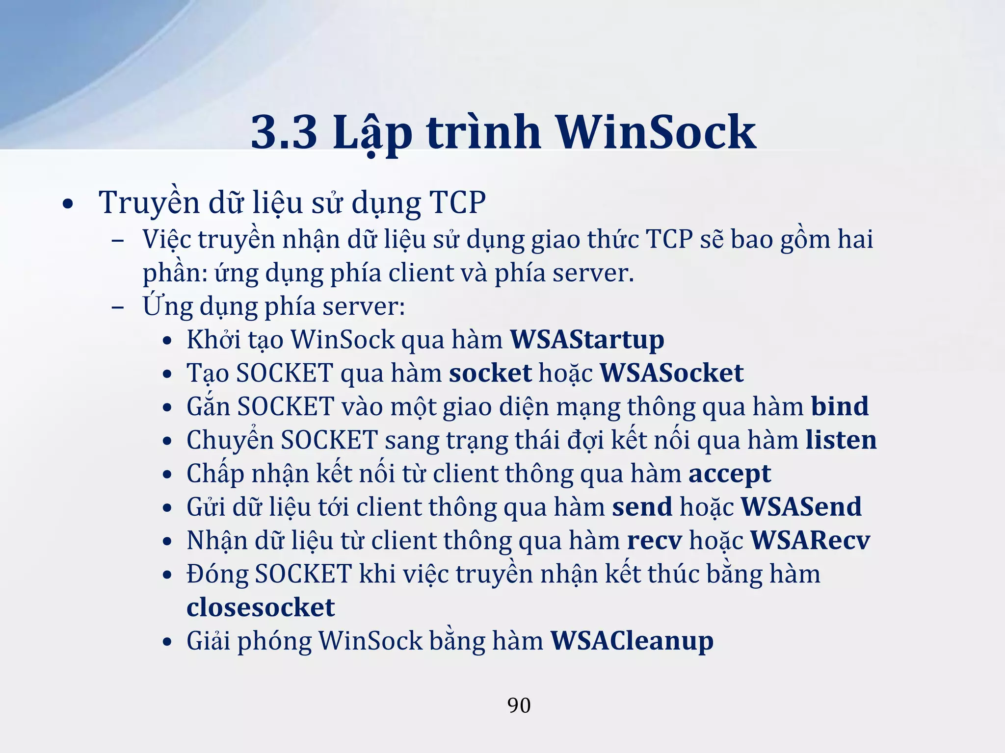3.3 Lập trình WinSock
• Truyền dữ liệu sử dụng TCP
– Việc truyền nhận dữ liệu sử dụng giao thức TCP sẽ bao gồm hai
phần: ứng dụng phía client và phía server.
– Ứng dụng phía server:
• Khởi tạo WinSock qua hàm WSAStartup
• Tạo SOCKET qua hàm socket hoặc WSASocket
• Gắn SOCKET vào một giao diện mạng thông qua hàm bind
• Chuyển SOCKET sang trạng thái đợi kết nối qua hàm listen
• Chấp nhận kết nối từ client thông qua hàm accept
• Gửi dữ liệu tới client thông qua hàm send hoặc WSASend
• Nhận dữ liệu từ client thông qua hàm recv hoặc WSARecv
• Đóng SOCKET khi việc truyền nhận kết thúc bằng hàm
closesocket
• Giải phóng WinSock bằng hàm WSACleanup
90

 
