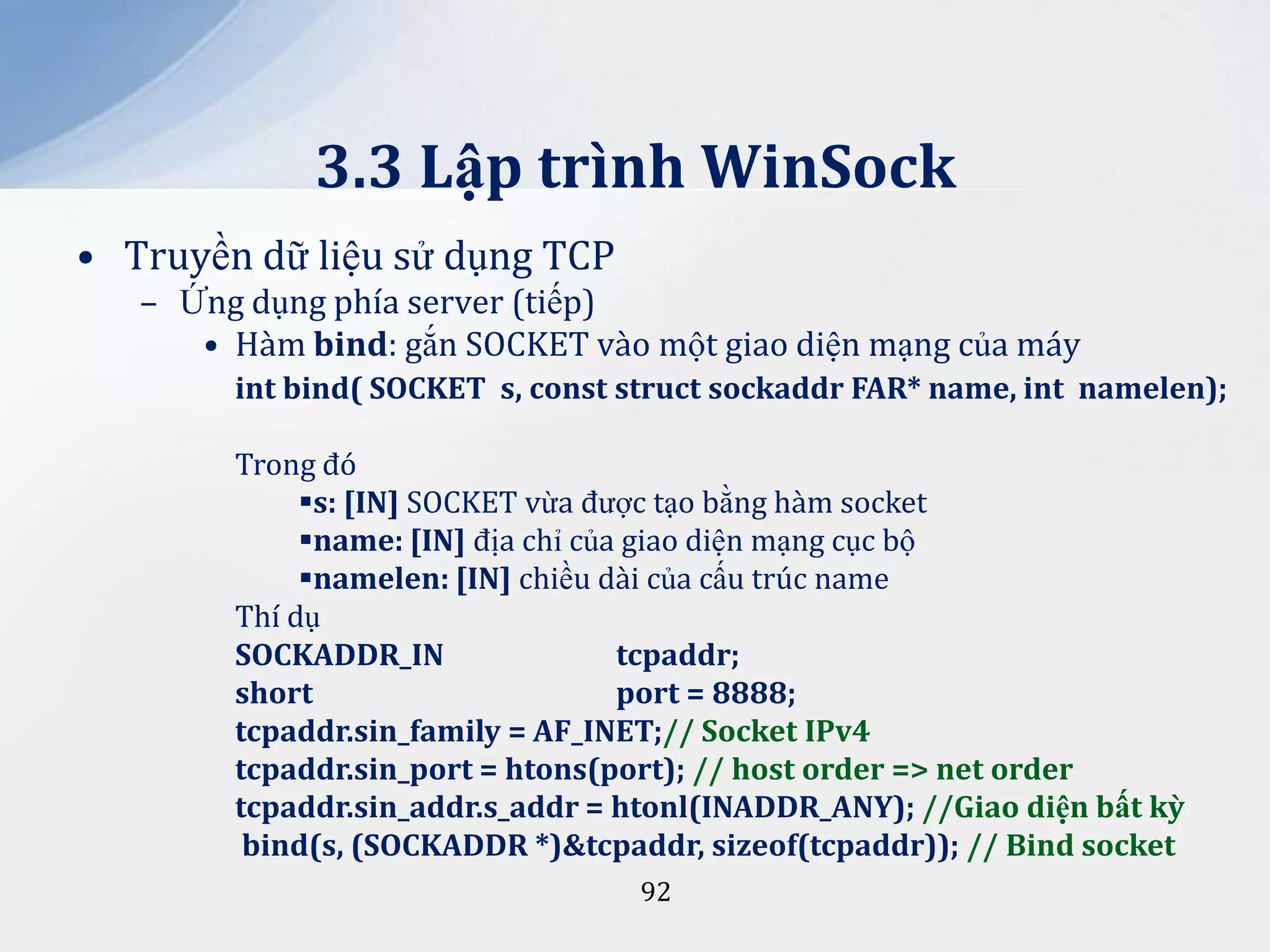 3.3 Lập trình WinSock
• Truyền dữ liệu sử dụng TCP
– Ứng dụng phía server (tiếp)
• Hàm bind: gắn SOCKET vào một giao diện mạng của máy
int bind( SOCKET s, const struct sockaddr FAR* name, int namelen);
Trong đó
s: [IN] SOCKET vừa được tạo bằng hàm socket
name: [IN] địa chỉ của giao diện mạng cục bộ
namelen: [IN] chiều dài của cấu trúc name
Thí dụ
SOCKADDR_IN
tcpaddr;
short
port = 8888;
tcpaddr.sin_family = AF_INET;// Socket IPv4
tcpaddr.sin_port = htons(port); // host order => net order
tcpaddr.sin_addr.s_addr = htonl(INADDR_ANY); //Giao diện bất kỳ
bind(s, (SOCKADDR *)&tcpaddr, sizeof(tcpaddr)); // Bind socket
92

 