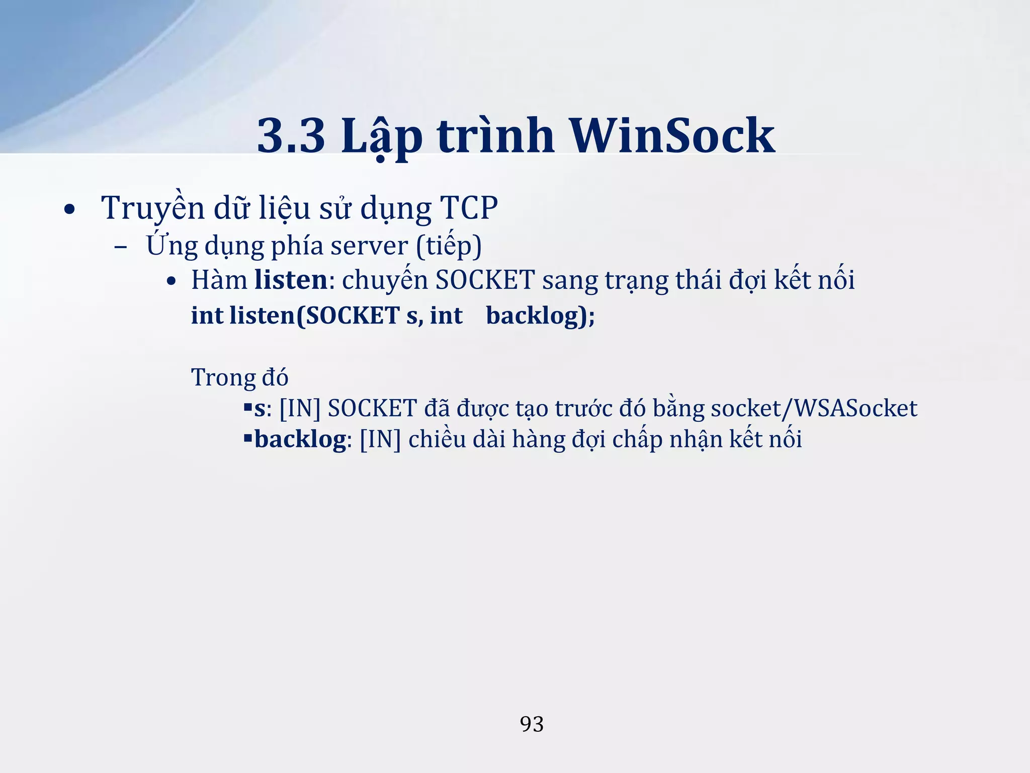 3.3 Lập trình WinSock
• Truyền dữ liệu sử dụng TCP
– Ứng dụng phía server (tiếp)
• Hàm listen: chuyến SOCKET sang trạng thái đợi kết nối
int listen(SOCKET s, int backlog);
Trong đó
s: [IN] SOCKET đã được tạo trước đó bằng socket/WSASocket
backlog: [IN] chiều dài hàng đợi chấp nhận kết nối

93

 