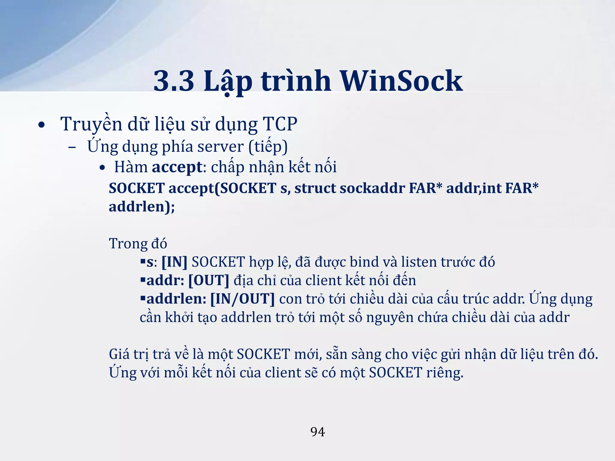 3.3 Lập trình WinSock
• Truyền dữ liệu sử dụng TCP
– Ứng dụng phía server (tiếp)
• Hàm accept: chấp nhận kết nối
SOCKET accept(SOCKET s, struct sockaddr FAR* addr,int FAR*
addrlen);
Trong đó
s: [IN] SOCKET hợp lệ, đã được bind và listen trước đó
addr: [OUT] địa chỉ của client kết nối đến
addrlen: [IN/OUT] con trỏ tới chiều dài của cấu trúc addr. Ứng dụng
cần khởi tạo addrlen trỏ tới một số nguyên chứa chiều dài của addr
Giá trị trả về là một SOCKET mới, sẵn sàng cho việc gửi nhận dữ liệu trên đó.
Ứng với mỗi kết nối của client sẽ có một SOCKET riêng.

94

 