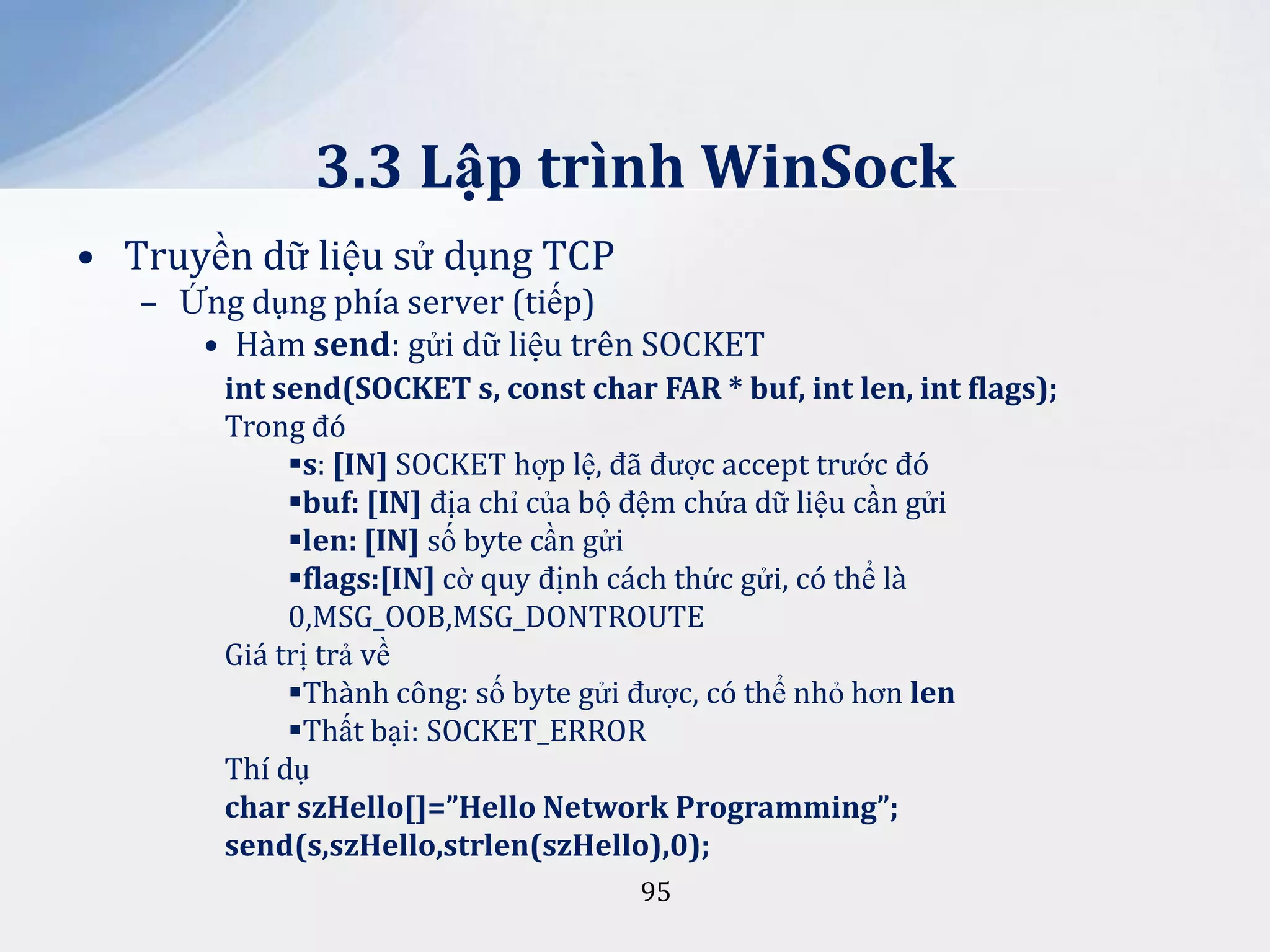 3.3 Lập trình WinSock
• Truyền dữ liệu sử dụng TCP
– Ứng dụng phía server (tiếp)
• Hàm send: gửi dữ liệu trên SOCKET
int send(SOCKET s, const char FAR * buf, int len, int flags);
Trong đó
s: [IN] SOCKET hợp lệ, đã được accept trước đó
buf: [IN] địa chỉ của bộ đệm chứa dữ liệu cần gửi
len: [IN] số byte cần gửi
flags:[IN] cờ quy định cách thức gửi, có thể là
0,MSG_OOB,MSG_DONTROUTE
Giá trị trả về
Thành công: số byte gửi được, có thể nhỏ hơn len
Thất bại: SOCKET_ERROR
Thí dụ
char szHello[]=”Hello Network Programming”;
send(s,szHello,strlen(szHello),0);
95

 