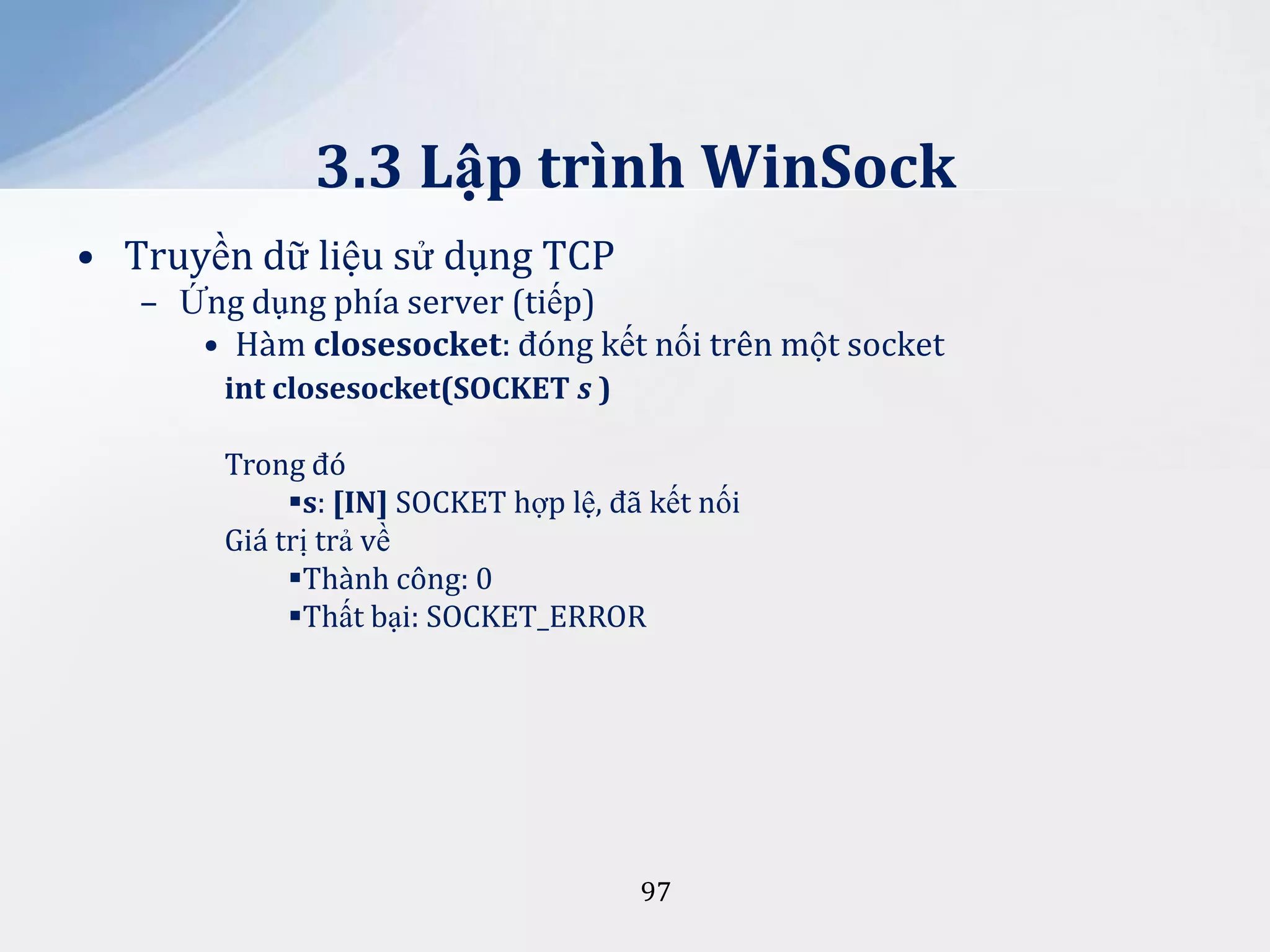 3.3 Lập trình WinSock
• Truyền dữ liệu sử dụng TCP
– Ứng dụng phía server (tiếp)
• Hàm closesocket: đóng kết nối trên một socket
int closesocket(SOCKET s )
Trong đó
s: [IN] SOCKET hợp lệ, đã kết nối
Giá trị trả về
Thành công: 0
Thất bại: SOCKET_ERROR

97

 