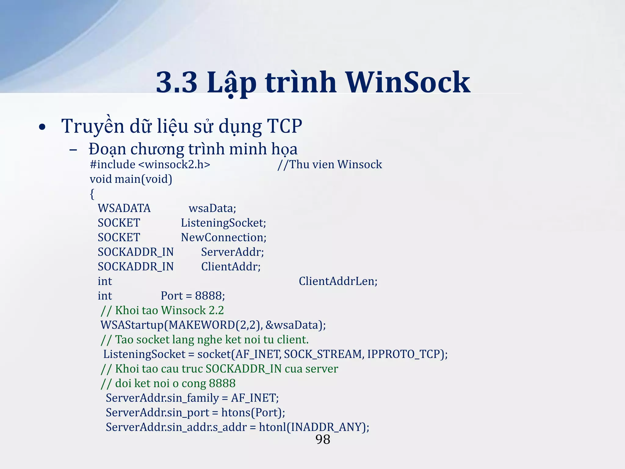 3.3 Lập trình WinSock
• Truyền dữ liệu sử dụng TCP
– Đoạn chương trình minh họa

#include <winsock2.h>
//Thu vien Winsock
void main(void)
{
WSADATA
wsaData;
SOCKET
ListeningSocket;
SOCKET
NewConnection;
SOCKADDR_IN
ServerAddr;
SOCKADDR_IN
ClientAddr;
int
ClientAddrLen;
int
Port = 8888;
// Khoi tao Winsock 2.2
WSAStartup(MAKEWORD(2,2), &wsaData);
// Tao socket lang nghe ket noi tu client.
ListeningSocket = socket(AF_INET, SOCK_STREAM, IPPROTO_TCP);
// Khoi tao cau truc SOCKADDR_IN cua server
// doi ket noi o cong 8888
ServerAddr.sin_family = AF_INET;
ServerAddr.sin_port = htons(Port);
ServerAddr.sin_addr.s_addr = htonl(INADDR_ANY);

98

 