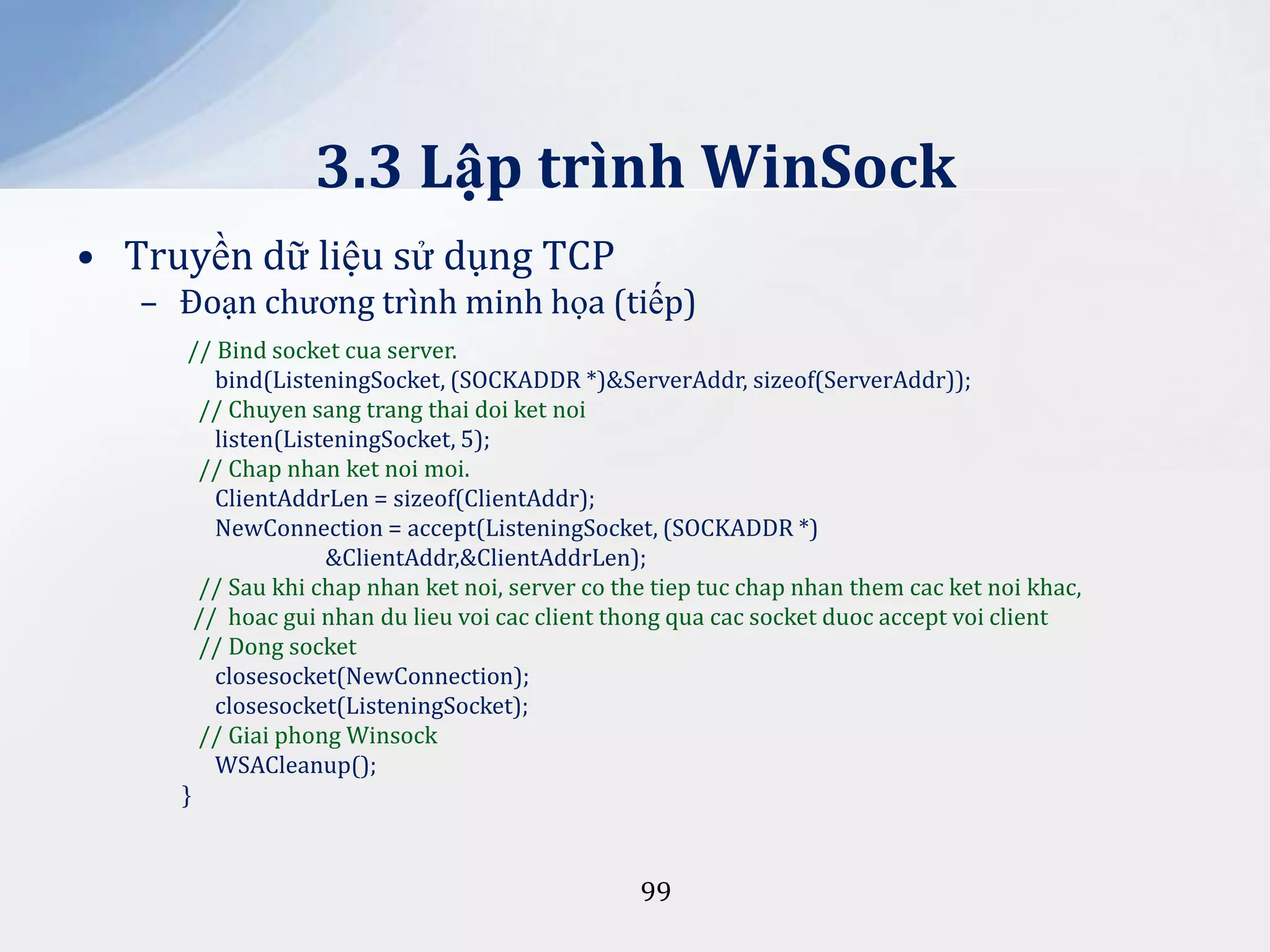 3.3 Lập trình WinSock
• Truyền dữ liệu sử dụng TCP
– Đoạn chương trình minh họa (tiếp)
// Bind socket cua server.
bind(ListeningSocket, (SOCKADDR *)&ServerAddr, sizeof(ServerAddr));
// Chuyen sang trang thai doi ket noi
listen(ListeningSocket, 5);
// Chap nhan ket noi moi.
ClientAddrLen = sizeof(ClientAddr);
NewConnection = accept(ListeningSocket, (SOCKADDR *)
&ClientAddr,&ClientAddrLen);
// Sau khi chap nhan ket noi, server co the tiep tuc chap nhan them cac ket noi khac,
// hoac gui nhan du lieu voi cac client thong qua cac socket duoc accept voi client
// Dong socket
closesocket(NewConnection);
closesocket(ListeningSocket);
// Giai phong Winsock
WSACleanup();
}

99

 