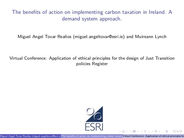 The benefits of action on implementing carbon taxation in Ireland. A
demand system approach.
Miguel Angel Tovar Reaños (miguel.angeltovar@esri.ie) and Muireann Lynch
Virtual Conference: Application of ethical principles for the design of Just Transition
policies Register
Miguel Angel Tovar Reaños (miguel.angeltovar@esri.ie) and Muireann Lynch
The benefits of action on implementing carbon taxation in Ireland. A demand system approach.
Virtual Conference: Application of ethical principles for
 
