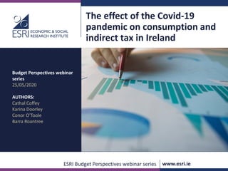 www.esri.ie @ESRIDublin #ESRIevents #ESRIpublications
ESRI Budget Perspectives webinar series www.esri.ie
The effect of the Covid-19
pandemic on consumption and
indirect tax in Ireland
Budget Perspectives webinar
series
25/05/2020
AUTHORS:
Cathal Coffey
Karina Doorley
Conor O’Toole
Barra Roantree
 