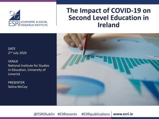 www.esri.ie @ESRIDublin #ESRIevents #ESRIpublications
@ESRIDublin #ESRIevents #ESRIpublications www.esri.ie
The Impact of COVID-19 on
Second Level Education in
Ireland
DATE
2nd July 2020
VENUE
National Institute for Studies
in Education, University of
Limerick
PRESENTER
Selina McCoy
 
