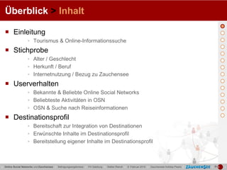 Überblick > Inhalt

   Einleitung
                   ▪ Tourismus & Online-Informationssuche
   Stichprobe
                   ▪ Alter / Geschlecht
                   ▪ Herkunft / Beruf
                   ▪ Internetnutzung / Bezug zu Zauchensee
   Userverhalten
                   ▪ Bekannte & Beliebte Online Social Networks
                   ▪ Beliebteste Aktivitäten in OSN
                   ▪ OSN & Suche nach Reiseinformationen
   Destinationsprofil
                   ▪ Bereitschaft zur Integration von Destinationen
                   ▪ Erwünschte Inhalte im Destinationsprofil
                   ▪ Bereitstellung eigener Inhalte im Destinationsprofil



| Online Social Networks und Zauchensee | Befragungsergebnisse | FH Salzburg | Stefan Reindl | 9. Februar 2010 | Zauchensee Holiday Pearls |   |   |
 