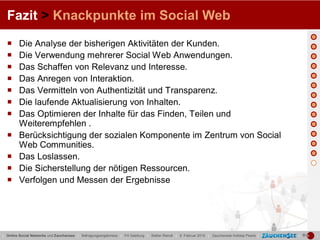 Fazit > Knackpunkte im Social Web

        Die Analyse der bisherigen Aktivitäten der Kunden.
        Die Verwendung mehrerer Social Web Anwendungen.
        Das Schaffen von Relevanz und Interesse.
        Das Anregen von Interaktion.
        Das Vermitteln von Authentizität und Transparenz.
        Die laufende Aktualisierung von Inhalten.
        Das Optimieren der Inhalte für das Finden, Teilen und
         Weiterempfehlen .
        Berücksichtigung der sozialen Komponente im Zentrum von Social
         Web Communities.
        Das Loslassen.
        Die Sicherstellung der nötigen Ressourcen.
        Verfolgen und Messen der Ergebnisse




| Online Social Networks und Zauchensee | Befragungsergebnisse | FH Salzburg | Stefan Reindl | 9. Februar 2010 | Zauchensee Holiday Pearls |   |   |
 