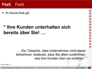 Fazit > Fazit

   Im Social Web gilt:



     " Ihre Kunden unterhalten sich
     bereits über Sie! …


                              … Die Tatsache, dass Unternehmen nicht daran
                             teilnehmen, bedeutet, dass Sie allem zustimmen,
                                          was ihre Kunden über sie erzählen.”
[ Evans 2008: 27 ]

| Online Social Networks und Zauchensee | Befragungsergebnisse | FH Salzburg | Stefan Reindl | 9. Februar 2010 | Zauchensee Holiday Pearls |   |   |
 