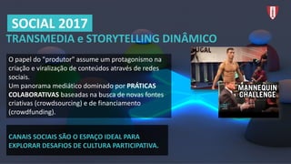 TRANSMEDIA	e	STORYTELLING	DINÂMICO
O	papel	do	"produtor"	assume	um	protagonismo	na	
criação	e	viralização de	conteúdos	através	de	redes	
sociais.	
Um	panorama	mediático	dominado	por	PRÁTICAS	
COLABORATIVAS	baseadas	na	busca	de	novas	fontes	
criativas	(crowdsourcing)	e	de	financiamento	
(crowdfunding).
SOCIAL	2017
CANAIS	SOCIAIS	SÃO	O	ESPAÇO	IDEAL	PARA	
EXPLORAR	DESAFIOS	DE	CULTURA	PARTICIPATIVA.
 