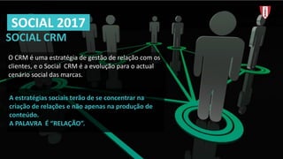 SOCIAL	CRM
O	CRM	é uma estratégia de	gestão de	relação com	os
clientes,	e	o	Social	 CRM	é a	evolução para	o	actual	
cenário social	das	marcas.
SOCIAL	2017
A	estratégias	sociais	terão	de	se	concentrar	na	
criação	de	relações	e	não	apenas	na	produção	de	
conteúdo.	
A	PALAVRA	 É “RELAÇÃO”.
 