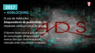O	uso de	Adblocker -
bloqueadores de	publicidade não
mostram nenhum sinal de	queda.
O	Banner	tradicional é uma ferramenta
de	comunicação ultrapassada e	as	
marcas têm que	considerar esta
intenção antes	de	publicar conteúdos.
https://pagefair.com/
+	ADBLOCKING
2017
 