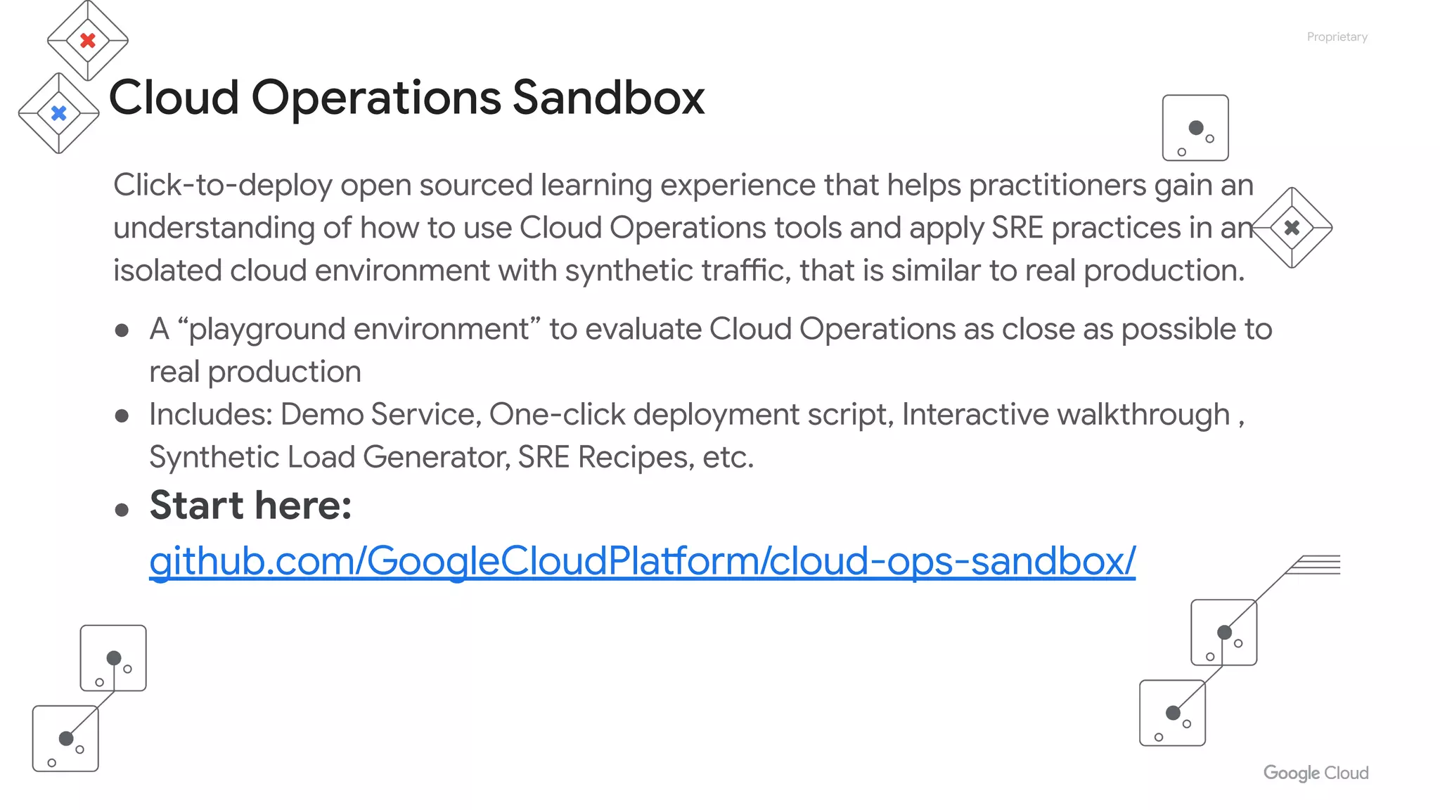 Proprietary
Cloud Operations Sandbox
Click-to-deploy open sourced learning experience that helps practitioners gain an
understanding of how to use Cloud Operations tools and apply SRE practices in an
isolated cloud environment with synthetic traffic, that is similar to real production.
● A “playground environment” to evaluate Cloud Operations as close as possible to
real production
● Includes: Demo Service, One-click deployment script, Interactive walkthrough ,
Synthetic Load Generator, SRE Recipes, etc.
● Start here:
github.com/GoogleCloudPlatform/cloud-ops-sandbox/
 
