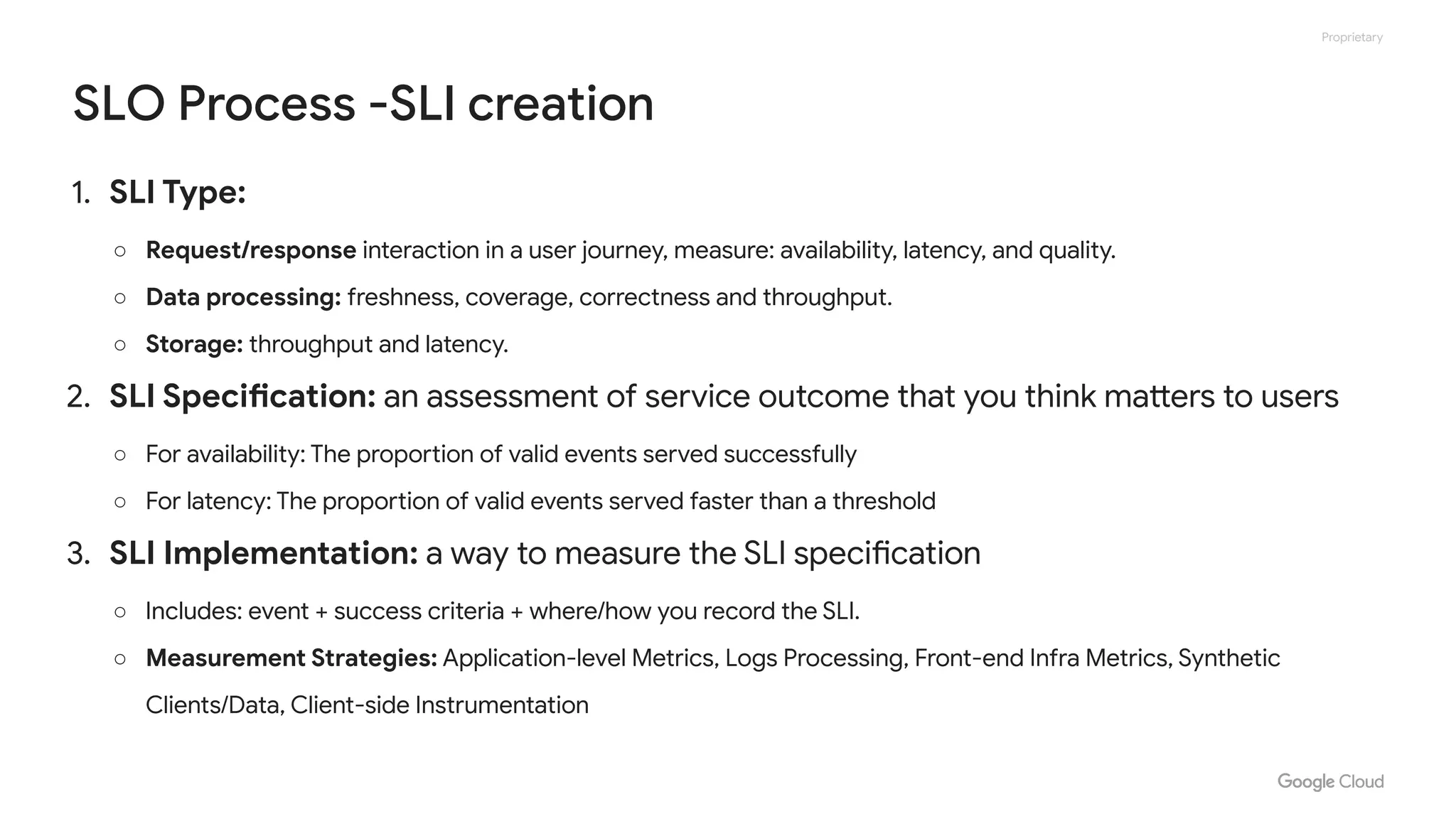 Proprietary
SLO Process -SLI creation
1. SLI Type:
○ Request/response interaction in a user journey, measure: availability, latency, and quality.
○ Data processing: freshness, coverage, correctness and throughput.
○ Storage: throughput and latency.
2. SLI Specification: an assessment of service outcome that you think matters to users
○ For availability: The proportion of valid events served successfully
○ For latency: The proportion of valid events served faster than a threshold
3. SLI Implementation: a way to measure the SLI specification
○ Includes: event + success criteria + where/how you record the SLI.
○ Measurement Strategies: Application-level Metrics, Logs Processing, Front-end Infra Metrics, Synthetic
Clients/Data, Client-side Instrumentation
 