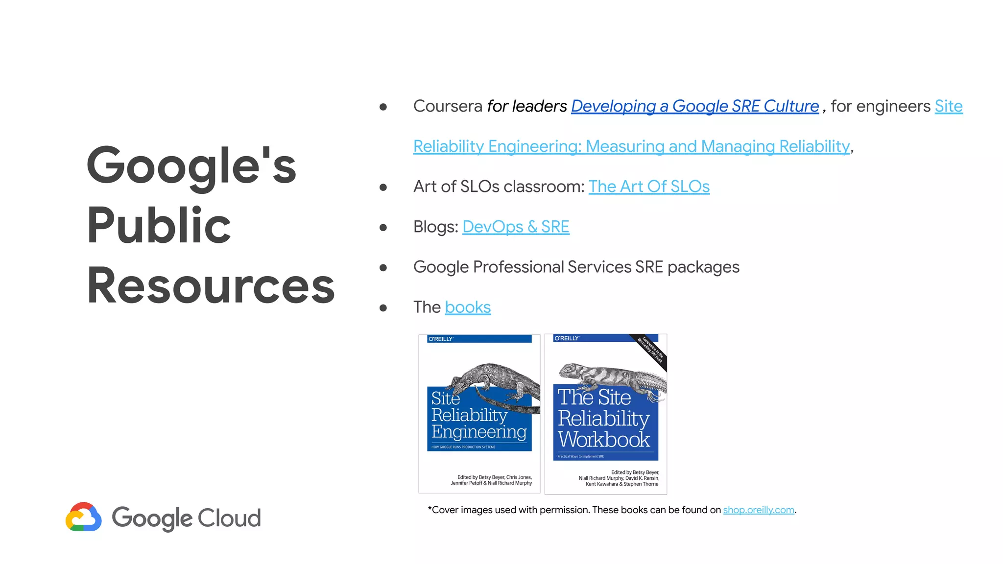 *Cover images used with permission. These books can be found on shop.oreilly.com.
Google's
Public
Resources
● Coursera for leaders Developing a Google SRE Culture , for engineers Site
Reliability Engineering: Measuring and Managing Reliability,
● Art of SLOs classroom: The Art Of SLOs
● Blogs: DevOps & SRE
● Google Professional Services SRE packages
● The books
 