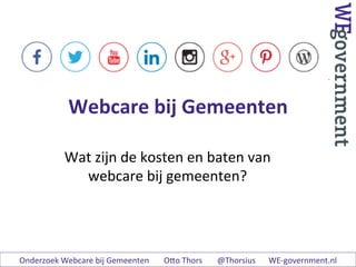 Webcare	
  bij	
  Gemeenten	
  
Wat	
  zijn	
  de	
  kosten	
  en	
  baten	
  van	
  
webcare	
  bij	
  gemeenten?	
  
	
  
Onderzoek	
  Webcare	
  bij	
  Gemeenten 	
  	
  O8o	
  Thors 	
  	
  @Thorsius	
   	
  WE-­‐government.nl	
  
 
