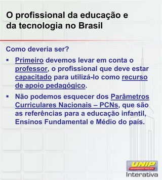 O profissional da educação e
da tecnologia no Brasil
Como deveria ser?
 Primeiro devemos levar em conta o
professor, o profissional que deve estar
capacitado para utilizá-lo como recurso
de apoio pedagógico.
 Não podemos esquecer dos Parâmetros
Curriculares Nacionais – PCNs, que são
as referências para a educação infantil,
Ensinos Fundamental e Médio do país.
 
