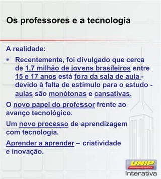 Os professores e a tecnologia
A realidade:
 Recentemente, foi divulgado que cerca
de 1,7 milhão de jovens brasileiros entre
15 e 17 anos está fora da sala de aula -
devido à falta de estímulo para o estudo -
aulas são monótonas e cansativas.
O novo papel do professor frente ao
avanço tecnológico.
Um novo processo de aprendizagem
com tecnologia.com tecnologia.
Aprender a aprender – criatividade
e inovação.
 