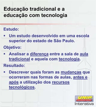 Educação tradicional e a
educação com tecnologia
Estudo:
 Um estudo desenvolvido em uma escola
superior do estado de São Paulo.
Objetivo:
 Analisar a diferença entre a sala de aula Analisar a diferença entre a sala de aula
tradicional e aquela com tecnologia.
Resultado:
 Descrever quais foram as mudanças que
ocorreram nas formas de aulas, antes e
após a utilização dos recursos
tecnológicos.
 
