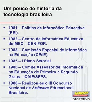 Um pouco de história da
tecnologia brasileira
 1981 – Política de Informática Educativa
(PEI).
 1982 – Centro de Informática Educativa
do MEC – CENIFOR.
 1983 – Comissão Especial de Informática1983 Comissão Especial de Informática
na Educação (CE/IE).
 1985 – I Plano Setorial.
 1986 – Comitê Assessor de Informática
na Educação de Primeiro e Segundo
Graus CAIE/SEPSGraus – CAIE/SEPS.
 1988 – Realizou-se o III Concurso
Nacional de Software Educacional
Brasileiro.
 