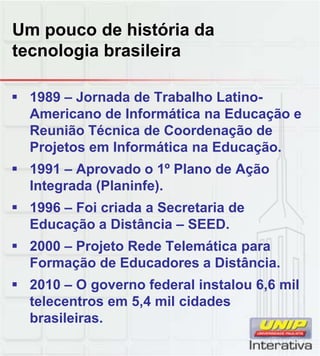 Um pouco de história da
tecnologia brasileira
 1989 – Jornada de Trabalho Latino-
Americano de Informática na Educação e
Reunião Técnica de Coordenação de
Projetos em Informática na Educação.
 1991 – Aprovado o 1º Plano de Ação
Integrada (Planinfe).
 1996 – Foi criada a Secretaria de
Educação a Distância – SEED.
 2000 – Projeto Rede Telemática para
Formação de Educadores a Distância.Formação de Educadores a Distância.
 2010 – O governo federal instalou 6,6 mil
telecentros em 5,4 mil cidades
brasileiras.
 