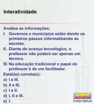 Interatividade
Analise as informações:
I. Governos e municípios estão dando os
primeiros passos informatizando as
escolas.
II. Diante do avanço tecnológico, o
professor não poderá ser apenas um
técnico.
III. Na educação tradicional o papel do
professor é de um facilitador.
Está(ão) correta(s):
) I IIIa) I e III.
b) II e III.
c) I e II.
d) I, II e III.
e) I.
 