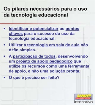 Os pilares necessários para o uso
da tecnologia educacional
 Identificar e potencializar os pontos
chaves para o sucesso do uso da
tecnologia educacional.
 Utilizar a tecnologia em sala de aula não
é tão simples.
 A participação de todos, desenvolvendo
um projeto de apoio pedagógico que
utilize os recursos como uma ferramenta
de apoio, e não uma solução pronta.
 O que é preciso ser feito?O que é preciso ser feito?
 