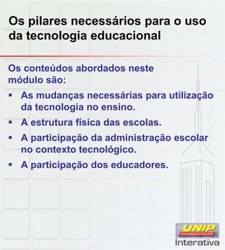 Os pilares necessários para o uso
da tecnologia educacional
Os conteúdos abordados neste
módulo são:
 As mudanças necessárias para utilização
da tecnologia no ensino.
 A estrutura física das escolas.A estrutura física das escolas.
 A participação da administração escolar
no contexto tecnológico.
 A participação dos educadores.
 