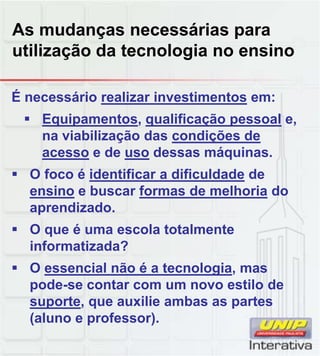 As mudanças necessárias para
utilização da tecnologia no ensino
É necessário realizar investimentos em:
 Equipamentos, qualificação pessoal e,
na viabilização das condições de
acesso e de uso dessas máquinas.
 O foco é identificar a dificuldade deO foco é identificar a dificuldade de
ensino e buscar formas de melhoria do
aprendizado.
 O que é uma escola totalmente
informatizada?
 O essencial não é a tecnologia mas O essencial não é a tecnologia, mas
pode-se contar com um novo estilo de
suporte, que auxilie ambas as partes
(aluno e professor).
 