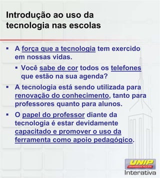 Introdução ao uso da
tecnologia nas escolas
 A força que a tecnologia tem exercido
em nossas vidas.
 Você sabe de cor todos os telefones
que estão na sua agenda?
 A tecnologia está sendo utilizada paraA tecnologia está sendo utilizada para
renovação do conhecimento, tanto para
professores quanto para alunos.
 O papel do professor diante da
tecnologia é estar devidamente
capacitado e promover o uso dacapacitado e promover o uso da
ferramenta como apoio pedagógico.
 