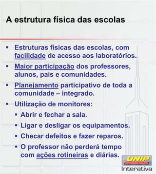 A estrutura física das escolas
 Estruturas físicas das escolas, com
facilidade de acesso aos laboratórios.
 Maior participação dos professores,
alunos, pais e comunidades.
 Planejamento participativo de toda aPlanejamento participativo de toda a
comunidade – integrado.
 Utilização de monitores:
 Abrir e fechar a sala.
 Ligar e desligar os equipamentos.
 Checar defeitos e fazer reparos.
 O professor não perderá tempo
com ações rotineiras e diárias.
 
