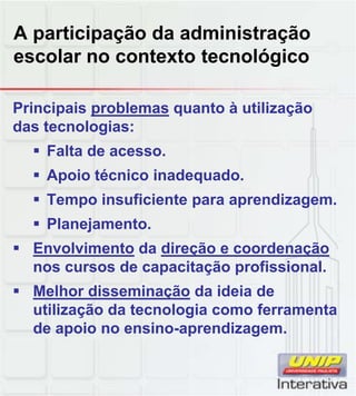 A participação da administração
escolar no contexto tecnológico
Principais problemas quanto à utilização
das tecnologias:
 Falta de acesso.
 Apoio técnico inadequado.
 Tempo insuficiente para aprendizagem Tempo insuficiente para aprendizagem.
 Planejamento.
 Envolvimento da direção e coordenação
nos cursos de capacitação profissional.
 Melhor disseminação da ideia deç
utilização da tecnologia como ferramenta
de apoio no ensino-aprendizagem.
 
