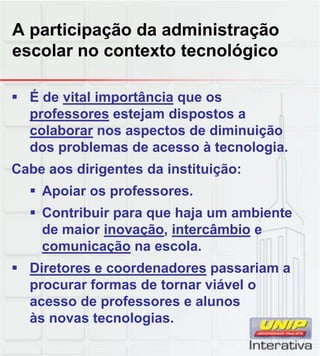 A participação da administração
escolar no contexto tecnológico
 É de vital importância que os
professores estejam dispostos a
colaborar nos aspectos de diminuição
dos problemas de acesso à tecnologia.
Cabe aos dirigentes da instituição:
 Apoiar os professores.
 Contribuir para que haja um ambiente
de maior inovação, intercâmbio e
comunicação na escola.
 Diretores e coordenadores passariam a Diretores e coordenadores passariam a
procurar formas de tornar viável o
acesso de professores e alunos
às novas tecnologias.
 