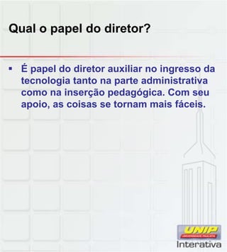 Qual o papel do diretor?
 É papel do diretor auxiliar no ingresso da
tecnologia tanto na parte administrativa
como na inserção pedagógica. Com seu
apoio, as coisas se tornam mais fáceis.
 