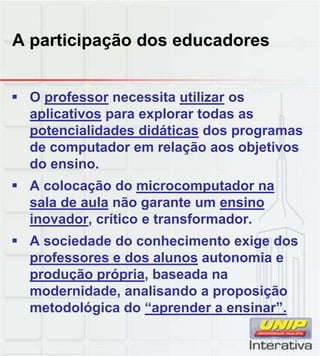 A participação dos educadores
 O professor necessita utilizar os
aplicativos para explorar todas as
potencialidades didáticas dos programas
de computador em relação aos objetivos
do ensino.
 A colocação do microcomputador na
sala de aula não garante um ensino
inovador, crítico e transformador.
 A sociedade do conhecimento exige dos
professores e dos alunos autonomia e
produção própria, baseada na
modernidade, analisando a proposição
metodológica do “aprender a ensinar”.
 