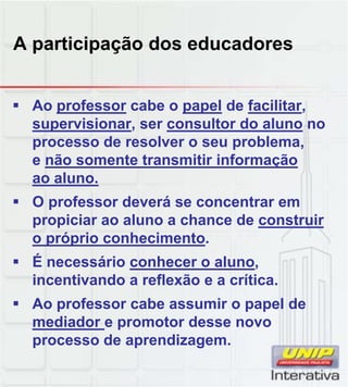A participação dos educadores
 Ao professor cabe o papel de facilitar,
supervisionar, ser consultor do aluno no
processo de resolver o seu problema,
e não somente transmitir informação
ao aluno.
 O professor deverá se concentrar em
propiciar ao aluno a chance de construir
o próprio conhecimento.
 É necessário conhecer o aluno,
incentivando a reflexão e a crítica.
 Ao professor cabe assumir o papel de
mediador e promotor desse novo
processo de aprendizagem.
 