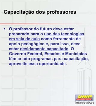 Capacitação dos professores
 O professor do futuro deve estar
preparado para o uso das tecnologias
em sala de aula como ferramenta de
apoio pedagógico e, para isso, deve
estar devidamente capacitado. O
Governo Federal Estados e MunicípiosGoverno Federal, Estados e Municípios
têm criado programas para capacitação,
aproveite essa oportunidade.
 